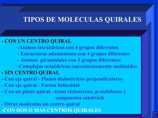 TIPOS DE MOLECULAS QUIRALES - CON UN CENTRO QUIRAL -Atomos tetraédricos con 4 grupos diferentes - Estructuras adamantano con 4 grupos diferentes - Atomos  piramidales con 3 grupos diferentes -Complejos octaédricos convenientemente sustituidos - SIN CENTRO QUIRAL - Con eje quiral - Planos disimétricos perpendiculares - Con eje quiral - Forma helicoidal - Con un plano quiral - trans cicloocteno, p-ciclofanos y    compuestos sándwich - Otras moléculas sin centro quiral -CON DOS O MAS CENTROS QUIRALES 