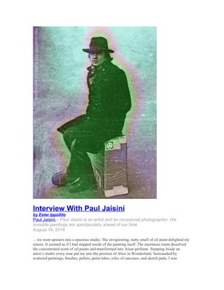 Interview With Paul Jaisini 
by Ester Ippollito 
Paul Jaisin i – Paul Jaisini is an artist and an occasional photographer. His 
invisible paintings are spectacularly ahead of our time. 
August 18, 2014 
…we went upstairs into a spacious studio. The invigorating, nutty smell of oil paint delighted my 
senses. It seemed as if I had stepped inside of the painting itself. The enormous room dissolved 
the concentrated scent of oil paints and transformed into Asian perfume. Stepping inside an 
artist’s studio every time put me into the position of Alice in Wonderland. Surrounded by 
scattered paintings, brushes, pallets, paint tubes, roles of canvases, and sketch pads, I was 
 