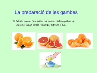 La preparació de les gambes
3. Pelar la taronja, l'aranja i les mandarines i tallar a grills al viu.
Esprémer la part fibrosa restant per extreure el suc.
 