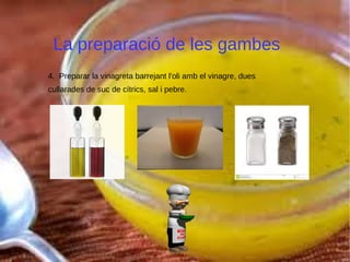 La preparació de les gambes
4. Preparar la vinagreta barrejant l'oli amb el vinagre, dues
cullarades de suc de cítrics, sal i pebre.
 