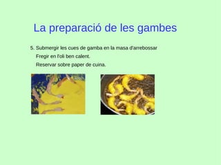La preparació de les gambes
5. Submergir les cues de gamba en la masa d'arrebossar
Fregir en l'oli ben calent.
Reservar sobre paper de cuina.
 