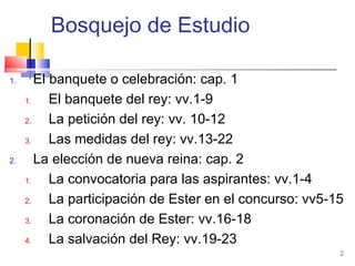 2
Bosquejo de Estudio
1. El banquete o celebración: cap. 1
1. El banquete del rey: vv.1-9
2. La petición del rey: vv. 10-12
3. Las medidas del rey: vv.13-22
2. La elección de nueva reina: cap. 2
1. La convocatoria para las aspirantes: vv.1-4
2. La participación de Ester en el concurso: vv5-15
3. La coronación de Ester: vv.16-18
4. La salvación del Rey: vv.19-23
 