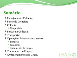 Sumário
Planejamento Colheita;
Ponto de Colheita;
Colheita;
 Maquinário;
Perdas na Colheita;
Transporte;
Operações Pré-Armazenamento;
 Limpeza;
 Secagem;
 Tratamento de Pragas;
Tratamento de Pragas;
Armazenamento dos Grãos.
 