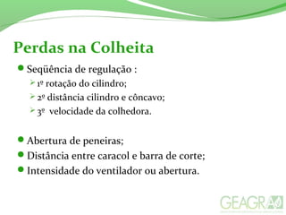Perdas na Colheita
Seqüência de regulação :
 1º rotação do cilindro;
 2º distância cilindro e côncavo;
 3º velocidade da colhedora.
Abertura de peneiras;
Distância entre caracol e barra de corte;
Intensidade do ventilador ou abertura.
 