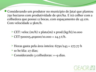 Considerando um produtor no município de Jataí que plantou
750 hectares com produtividade de 9tn/ha. E irá colher com a
colhedora que possui 12 bocas, com espaçamento de 45 cm.
Com velocidade a 5km/h.
 CET: veloc.(m/h) x plata(m) x prod.(kg/h)/10.000
 CET:5000x5,4x9000/10.000 = 24,3 t/h.
 Horas gasta pela área inteira: 6750/243 = 277,77 h
 10 hr/dia: 27 dias;
 Considerando 3 colhedoras: =~9 dias.
 
