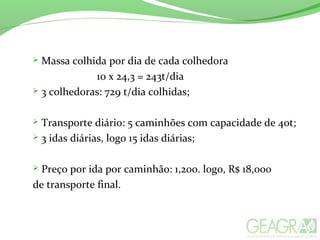  Massa colhida por dia de cada colhedora
10 x 24,3 = 243t/dia
 3 colhedoras: 729 t/dia colhidas;
 Transporte diário: 5 caminhões com capacidade de 40t;
 3 idas diárias, logo 15 idas diárias;
 Preço por ida por caminhão: 1,200. logo, R$ 18,000
de transporte final.
 