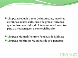 Limpeza: reduzir o teor de impurezas, matérias
estranhas, restos culturais e de grãos trincados,
quebrados ou ardidos do lote a um nível aceitável
para a armazenagem e comercialização;
Limpeza Manual: Vento e Peneiras de Malhas;
Limpeza Mecânica: Máquinas de ar e peneiras.
 
