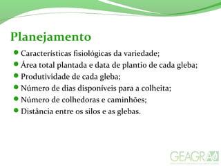 Planejamento
Características fisiológicas da variedade;
Área total plantada e data de plantio de cada gleba;
Produtividade de cada gleba;
Número de dias disponíveis para a colheita;
Número de colhedoras e caminhões;
Distância entre os silos e as glebas.
 