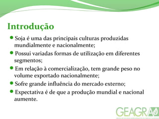 Introdução
Soja é uma das principais culturas produzidas
mundialmente e nacionalmente;
Possui variadas formas de utilização em diferentes
segmentos;
Em relação à comercialização, tem grande peso no
volume exportado nacionalmente;
Sofre grande influência do mercado externo;
Expectativa é de que a produção mundial e nacional
aumente.
 
