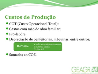 Custos de Produção
COT (Custo Operacional Total):
Gastos com mão de obra familiar;
Pró-labore;
Depreciação de benfeitorias, máquinas, entre outros;
Somados ao COE.
D=(V-S)/n
V: valor do equipamento novo;
S: Valor da sucata;
N: vida útil.
 