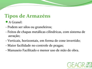Tipos de Armazéns
A Granel:
- Podem ser silos ou graneleiros;
- Feitos de chapas metálicas cilíndricas, com sistema de
aeração;
- Verticais, horizontais, em forma de cone invertido;
- Maior facilidade no controle de pragas;
- Manuseio Facilitado e menor uso de mão de obra.
 