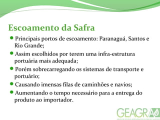 Escoamento da Safra
Principais portos de escoamento: Paranaguá, Santos e
Rio Grande;
Assim escolhidos por terem uma infra-estrutura
portuária mais adequada;
Porém sobrecarregando os sistemas de transporte e
portuário;
Causando imensas filas de caminhões e navios;
Aumentando o tempo necessário para a entrega do
produto ao importador.
 
