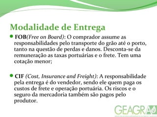 Modalidade de Entrega
FOB(Free on Board): O comprador assume as
responsabilidades pelo transporte do grão até o porto,
tanto na questão de perdas e danos. Desconta-se da
remuneração as taxas portuárias e o frete. Tem uma
cotação menor;
CIF (Cost, Insurance and Freight): A responsabilidade
pela entrega é do vendedor, sendo ele quem paga os
custos de frete e operação portuária. Os riscos e o
seguro da mercadoria também são pagos pelo
produtor.
 