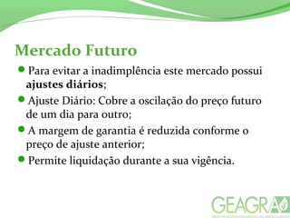 Mercado Futuro
Para evitar a inadimplência este mercado possui
ajustes diários;
Ajuste Diário: Cobre a oscilação do preço futuro
de um dia para outro;
A margem de garantia é reduzida conforme o
preço de ajuste anterior;
Permite liquidação durante a sua vigência.
 