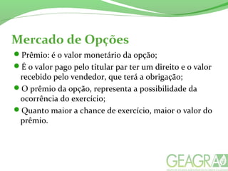 Mercado de Opções
Prêmio: é o valor monetário da opção;
É o valor pago pelo titular par ter um direito e o valor
recebido pelo vendedor, que terá a obrigação;
O prêmio da opção, representa a possibilidade da
ocorrência do exercício;
Quanto maior a chance de exercício, maior o valor do
prêmio.
 