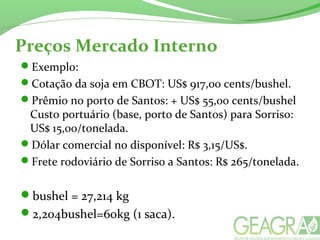 Preços Mercado Interno
Exemplo:
Cotação da soja em CBOT: US$ 917,00 cents/bushel.
Prêmio no porto de Santos: + US$ 55,00 cents/bushel
Custo portuário (base, porto de Santos) para Sorriso:
US$ 15,00/tonelada.
Dólar comercial no disponível: R$ 3,15/US$.
Frete rodoviário de Sorriso a Santos: R$ 265/tonelada.
bushel = 27,214 kg
2,204bushel=60kg (1 saca).
 