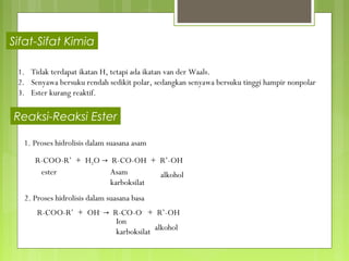 Sifat-Sifat Kimia

 1. Tidak terdapat ikatan H, tetapi ada ikatan van der Waals.
 2. Senyawa bersuku rendah sedikit polar, sedangkan senyawa bersuku tinggi hampir nonpolar
 3. Ester kurang reaktif.

Reaksi-Reaksi Ester

  1. Proses hidrolisis dalam suasana asam

      R-COO-R’ + H2O → R-CO-OH + R’-OH
       ester           Asam        alkohol
                       karboksilat
  2. Proses hidrolisis dalam suasana basa
      R-COO-R’ + OH- → R-CO-O- + R’-OH
                        Ion
                        karboksilat alkohol
 
