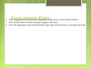 Kegunaan Ester
1. Ester yang berasal dari buah-buahan digunakan untuk aroma (essence) pada makanan.
2. Ester lemak untuk membuat mentega, margarin, dan sabun.
3. Ester lilin digunakan untuk mobil dan batik, dapat diperoleh dari tawon, daun palma Bracillia.
 