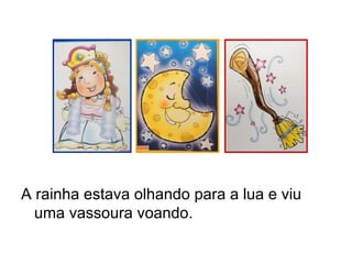 A rainha estava olhando para a lua e viu
uma vassoura voando.