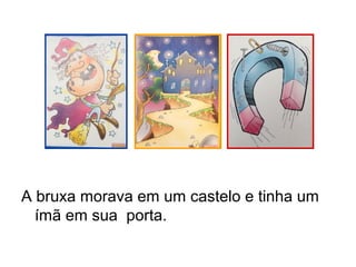 A bruxa morava em um castelo e tinha um
ímã em sua porta.