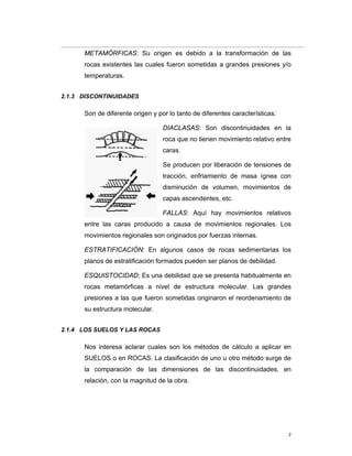 2
METAMÓRFICAS: Su origen es debido a la transformación de las
rocas existentes las cuales fueron sometidas a grandes presiones y/o
temperaturas.
2.1.3 DISCONTINUIDADES
Son de diferente origen y por lo tanto de diferentes características:
DIACLASAS: Son discontinuidades en la
roca que no tienen movimiento relativo entre
caras.
Se producen por liberación de tensiones de
tracción, enfriamiento de masa ígnea con
disminución de volumen, movimientos de
capas ascendentes, etc.
FALLAS: Aquí hay movimientos relativos
entre las caras producido a causa de movimientos regionales. Los
movimientos regionales son originados por fuerzas internas.
ESTRATIFICACIÓN: En algunos casos de rocas sedimentarias los
planos de estratificación formados pueden ser planos de debilidad.
ESQUISTOCIDAD: Es una debilidad que se presenta habitualmente en
rocas metamórficas a nivel de estructura molecular. Las grandes
presiones a las que fueron sometidas originaron el reordenamiento de
su estructura molecular.
2.1.4 LOS SUELOS Y LAS ROCAS
Nos interesa aclarar cuales son los métodos de cálculo a aplicar en
SUELOS o en ROCAS. La clasificación de uno u otro método surge de
la comparación de las dimensiones de las discontinuidades, en
relación, con la magnitud de la obra.
 