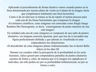 Aplicando el procedimiento de forma iterativa vamos creando puntos en la línea determinada por nuestro plano de visión en el plano de la imagen, hasta que completamos totalmente una línea horizontal. Como si de un televisor se tratase se ha de repetir el mismo proceso para cada una de las líneas horizontales que componen la imagen. -En términos científicos, estas imágenes son conocidas como Single ImageRandomDotStereograms, es decir, ‘estereogramas de punto aleatorio de una sola imagen’. En realidad cada una de estas imágenes se componen de una nube de puntos aleatorios, sin ninguna conexión aparente, pero que tras de síesconden una figura perfectamente definida y que además es visualizada en unas sorprendentes tres dimensiones. -El descubridor de estas imágenes planas tridimensionales fue el doctor Bella Juleszen los años 60. Durante sus estudios sobre la percepción de la profundidad en los seres humanos, Juleszgenerópor computadoras pantallas de puntos aleatorios carentes de forma y color, de manera que si la imagen era captada por el individuo, tan sólo podría ser por su profundidad tridimensional, no por su forma o color.  