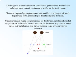 -Las imágenes estereoscópicas son visualizadas generalmente mediante una polaridad larga, es decir, enfocando la visión por detrás del plano. Sin embargo para algunas personas es más sencillo ver la imagen utilizando la polaridad corta, enfocando por delante del plano de visión. Cualquier imagen puede contemplarse de las dos formas, pero la profundidad de percepción se invertiráen ambos modos, de forma que lo que en un modo parece salir del plano en otro parece hundirse como un bajorrelieve y viceversa.  
