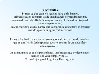 RECUERDASe trata de que cada ojo vea una parte de la imagen. Primero puedes intentarlo desde una distancia normal del monitor, tratando de ver más alláde la imagen, esto es, el plano de atrás (puede sonar raro pero es así). Hay un momento en que parece que la imagen se desdobla y es entonces cuando aparece la figura tridimensional. Estamos hablando de un verdadero cuerpo real, tan real que de nosaber que es una ilusión óptica podrías tocarlo, se trata de un magnífico estereograma … Un estereograma es en simples palabras, una imagen que no tiene mayor sentido si la ves a simple vista … Como el ejemplo del siguiente Estereograma  