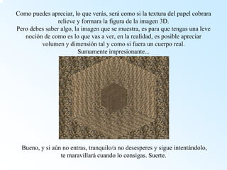 Como puedes apreciar, lo que verás, serácomo si la textura del papel cobrara relieve y formara la figura de la imagen 3D. Pero debes saber algo, la imagen que se muestra, es para que tengas una leve noción de como es lo que vas a ver, en la realidad, es posible apreciar volumen y dimensión tal y como si fuera un cuerpo real. Sumamente impresionante... Bueno, y si aún no entras, tranquilo/a no desesperes y sigue intentándolo, te maravillarácuando lo consigas. Suerte.  