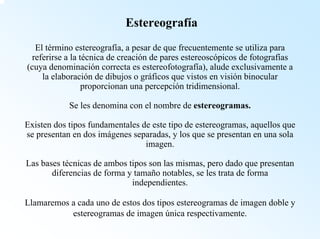 EstereografíaEl término estereografía, a pesar de que frecuentemente se utiliza para referirse a la técnica de creación de pares estereoscópicos de fotografías (cuya denominación correcta es estereofotografía), alude exclusivamente a la elaboración de dibujos o gráficos que vistos en visión binocular proporcionan una percepción tridimensional. Se les denomina con el nombre de estereogramas. Existen dos tipos fundamentales de este tipo de estereogramas, aquellos que se presentan en dos imágenes separadas, y los que se presentan en una sola imagen. Las bases técnicas de ambos tipos son las mismas, pero dado que presentan diferencias de forma y tamaño notables, se les trata de forma independientes. Llamaremos a cada uno de estos dos tipos estereogramasde imagen doble y estereogramasde imagen única respectivamente.  