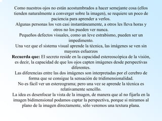 Como nuestros ojos no están acostumbrados a hacer semejante cosa (ellos tienden naturalmente a converger sobre la imagen), se requiere un poco de paciencia para aprender a verlos. Algunas personas los ven casi instantáneamente, a otros les lleva horas y otros no los pueden ver nunca. Pequeños defectos visuales, como un leve estrabismo, pueden ser un impedimento. Una vez que el sistema visual aprende la técnica, las imágenes se ven sin mayores esfuerzosRecuerda que: El secreto reside en la capacidad estereoscópica de la visión, es decir, la capacidad de que los ojos capten imágenes desde perspectivas diferentes. Las diferencias entre las dos imágenes son interpretadas por el cerebro de forma que se consigue la sensación de tridimensionalidad. No es fácil ver un estereograma; pero una vez se aprende la técnica es relativamente sencillo. La idea es desenfocar la vista de la imagen, de manera que al nofijarla en la imagen bidimensional podamos captar la perspectiva, porque si miramos al plano de la imagen directamente, sólo veremos una textura plana.  