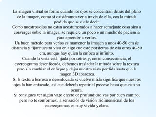 La imagen virtual se forma cuando los ojos se concentran detrás del plano de la imagen, como si quisiéramos ver a través de ella, con la mirada perdida que se suele decir. Como nuestros ojos no están acostumbrados a hacer semejante cosa sino a converger sobre la imagen, se requiere un poco o un mucho de paciencia para aprender a verlos. Un buen método para verlos es mantener la imagen a unos 40-50 cmde distancia y fijar nuestra vista en algo que estépor detrás de ella otros 40-50 cm, aunque hay quien la enfoca al infinito. Cuando la vista estáfijada por detrás y, como consecuencia, el estereograma desenfocado, debemos trasladar la mirada sobre la textura pero sin cambiar el enfoque y dejar nuestra vista perdida hasta que la imagen 3D aparezca. Si la textura borrosa o desenfocada se vuelve nítida significa que nuestros ojos la han enfocado, asíque deberás repetir el proceso hasta que esto no ocurra. Si consigues ver algún vago efecto de profundidad vas por buen camino, pero no te conformes, la sensación de visión tridimensional de los estereogramas es muy vívida y clara.  