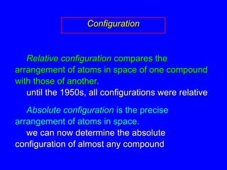 ConfigurationRelative configuration compares the arrangement of atoms in space of one compound with those of another.until the 1950s, all configurations were relativeAbsolute configuration is the precise arrangement of atoms in space.	we can now determine the absolute configuration of almost any compound
