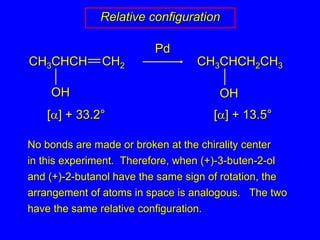 CH3CHCH2CH3CH3CHCHCH2OHOHRelative configurationPd[] + 33.2°[] + 13.5°No bonds are made or broken at the chirality centerin this experiment.  Therefore, when (+)-3-buten-2-ol and (+)-2-butanol have the same sign of rotation, the arrangement of atoms in space is analogous.   The twohave the same relative configuration.
