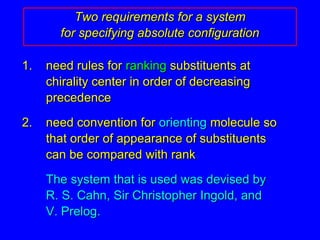 Two requirements for a systemfor specifying absolute configuration1.  	need rules for ranking substituents at chirality center in order of decreasing precedence2.  	need convention for orienting molecule so that order of appearance of substituents can be compared with rank The system that is used was devised by R. S. Cahn, Sir Christopher Ingold, and V. Prelog.