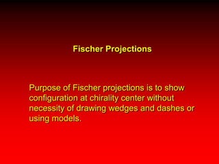 Fischer Projections	Purpose of Fischer projections is to show configuration at chirality center without necessity of drawing wedges and dashes or using models.  