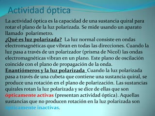 Actividad óptica
La actividad óptica es la capacidad de una sustancia quiral para
rotar el plano de la luz polarizada. Se mide usando un aparato
llamado polarímetro.
¿Qué es luz polarizada? La luz normal consiste en ondas
electromagnéticas que vibran en todas las direcciones. Cuando la
luz pasa a través de un polarizador (prisma de Nicol) las ondas
electromagnéticas vibran en un plano. Este plano de oscilación
coincide con el plano de propagación de la onda.
Enantiómeros y la luz polarizada Cuando la luz polarizada
pasa a través de una cubeta que contiene una sustancia quiral, se
produce una rotación en el plano de polarización. Las sustancias
quirales rotan la luz polarizada y se dice de ellas que son
ópticamente activas (presentan actividad óptica). Aquellas
sustancias que no producen rotación en la luz polarizada son
ópticamente inactivas.
 