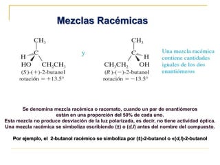 Mezclas Racémicas
Se denomina mezcla racémica o racemato, cuando un par de enantiómeros
están en una proporción del 50% de cada uno.
Esta mezcla no produce desviación de la luz polarizada, es decir, no tiene actividad óptica.
Una mezcla racémica se simboliza escribiendo (±) o (d,l) antes del nombre del compuesto.
Por ejemplo, el 2-butanol racémico se simboliza por (±)-2-butanol o «(d,l)-2-butanol
 