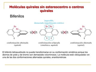 Moléculas quirales sin estereocentro o centros
quirales
Bifenilos
El bifenilo tetrasustituido no puede transformarse en su conformación simétrica porque los
átomos de yodo y de bromo son demasiado voluminosos. La molécula está «bloqueada» en
una de las dos conformaciones alternadas quirales, enantioméricas
 