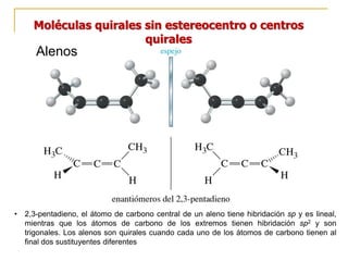 Moléculas quirales sin estereocentro o centros
quirales
Alenos
• 2,3-pentadieno, el átomo de carbono central de un aleno tiene hibridación sp y es lineal,
mientras que los átomos de carbono de los extremos tienen hibridación sp2 y son
trigonales. Los alenos son quirales cuando cada uno de los átomos de carbono tienen al
final dos sustituyentes diferentes
 