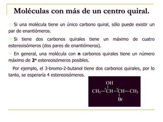 Moléculas con más de un centro quiral.
 Si una molécula tiene un único carbono quiral, sólo puede existir un
par de enantiómeros.
 Si tiene dos carbonos quirales tiene un máximo de cuatro
estereoisómeros (dos pares de enantiómeros).
 En general, una molécula con n carbonos quirales tiene un número
máximo de 2n estereoisómeros posibles.
Por ejemplo, el 3-bromo-2-butanol tiene dos carbonos quirales, por lo
tanto, se esperaría 4 estereoisómeros.
*CH3 CH
OH
CH CH3
Br
*
 