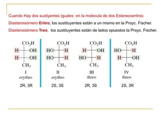 Cuando Hay dos sustiyentes iguales en la molecula de dos Estereocentros:
Diasteroisómero Eritro, los sustituyentes están a un mismo en la Proyc. Fischer.
Diasteroisómero Treo, los sustituyentes están de lados opuestos la Proyc. Fischer.
2R, 3R 2S, 3S 2R, 3S 2S, 3R
 