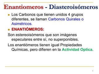 Enantiomeros - Diasteroisómeros
 Los Carbonos que tienen unidos 4 grupos
diferentes, se llaman Carbonos Quirales o
Asimétricos.
 ENANTIÓMEROS:
Son estereoisómeros que son imágenes
especulares entre sí, no superponibles.
Los enantiómeros tienen igual Propiedades
Químicas, pero difieren en la Actividad Optica.
3
 