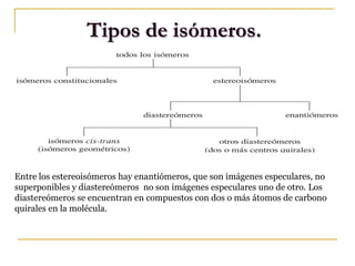 Tipos de isómeros.
Entre los estereoisómeros hay enantiómeros, que son imágenes especulares, no
superponibles y diastereómeros no son imágenes especulares uno de otro. Los
diastereómeros se encuentran en compuestos con dos o más átomos de carbono
quirales en la molécula.
 