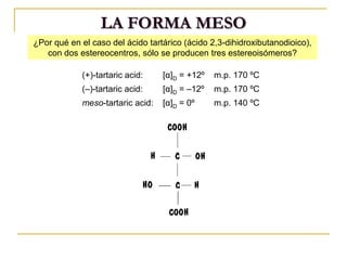 ¿Por qué en el caso del ácido tartárico (ácido 2,3-dihidroxibutanodioico),
con dos estereocentros, sólo se producen tres estereoisómeros?
(+)-tartaric acid: [α]D = +12º m.p. 170 ºC
(–)-tartaric acid: [α]D = –12º m.p. 170 ºC
meso-tartaric acid: [α]D = 0º m.p. 140 ºC
LA FORMA MESO
 