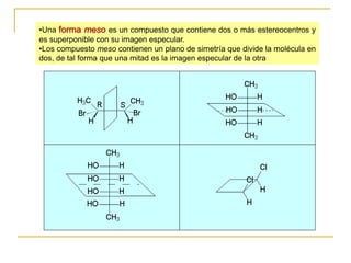 •Una forma meso es un compuesto que contiene dos o más estereocentros y
es superponible con su imagen especular.
•Los compuesto meso contienen un plano de simetría que divide la molécula en
dos, de tal forma que una mitad es la imagen especular de la otra
 