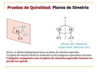 Pruebas de Quiralidad: Planos de Simetría
El cis-1,2-diclorociclopentano tiene un plano de simetría especular.
Un plano de simetría divide la molécula en dos imágenes especulares internas
Cualquier compuesto con un plano de simetría especular interno no
puede ser quiral.
 