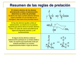 Resumen de las reglas de prelación
El número atómico de los átomos
directamente unidos al estereocentro
determina su orden de prioridad.
El átomo de mayor numero atómico tiene la
mayor prioridad. Si uno de ellos es un
hidrógeno, éste será el de prioridad menor.
Si hay dos átomos iguales unidos al
estereocentro, se observa en la posición
siguiente qué atomo tiene el número atómico
mayor. En caso de nueva coincidencia se
sigue a la siguiente posición, y así
sucesivamente.
Si alguno de los átomos unidos al
estereocentro participa en un enlace doble o
triple, se supone que aquél está unido por
enlaces sencillos a un numero
respectivamente doble o triple de átomos.
 