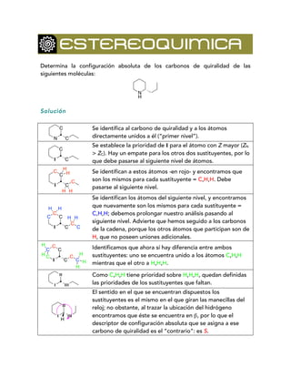 ESTEREOQUIMICA
Determina la configuración absoluta de los carbonos de quiralidad de las
siguientes moléculas:
Solución
Se identifica al carbono de quiralidad y a los átomos
directamente unidos a él (“primer nivel”).
Se establece la prioridad de I para el átomo con Z mayor (ZN
> ZC). Hay un empate para los otros dos sustituyentes, por lo
que debe pasarse al siguiente nivel de átomos.
Se identifican a estos átomos -en rojo- y encontramos que
son los mismos para cada sustituyente = C,H,H. Debe
pasarse al siguiente nivel.
Se identifican los átomos del siguiente nivel, y encontramos
que nuevamente son los mismos para cada sustituyente =
C,H,H; debemos prolongar nuestro análisis pasando al
siguiente nivel. Advierte que hemos seguido a los carbonos
de la cadena, porque los otros átomos que participan son de
H, que no poseen uniones adicionales.
Identificamos que ahora sí hay diferencia entre ambos
sustituyentes: uno se encuentra unido a los átomos C,H,H
mientras que el otro a H,H,H.
Como C,H,H tiene prioridad sobre H,H,H, quedan definidas
las prioridades de los sustituyentes que faltan.
El sentido en el que se encuentran dispuestos los
sustituyentes es el mismo en el que giran las manecillas del
reloj; no obstante, al trazar la ubicación del hidrógeno
encontramos que éste se encuentra en β, por lo que el
descriptor de configuración absoluta que se asigna a ese
carbono de quiralidad es el “contrario”: es S.
N
H
N
C
C
I
C
C
I
C
C
C
C
H H
H
H
C
I
C
C
C
C
C
H H
H H
C
C
I
C
C
C
C
C
H
H
H
H
H
I
II
III
I
II
III
H
 