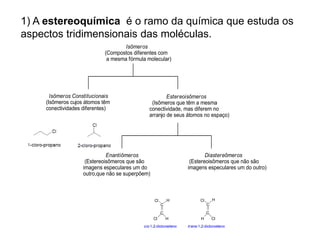 1) A estereoquímica é o ramo da química que estuda os
aspectos tridimensionais das moléculas.
cis-1,2-dicloroeteno trans-1,2-dicloroeteno
C
H
Cl
H
Cl
C
H
Cl
Cl
H
C C
 